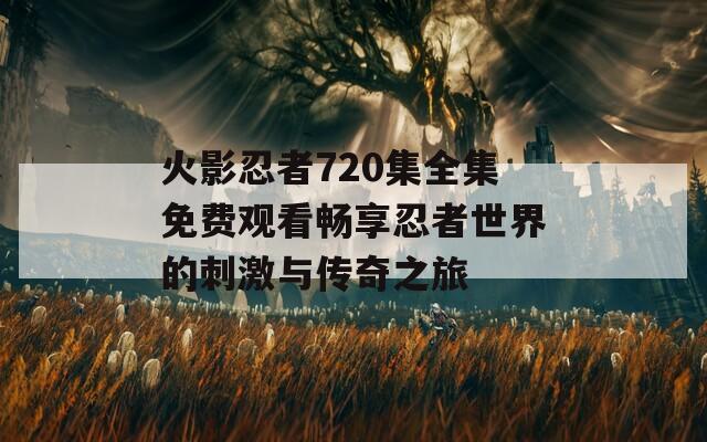 火影忍者720集全集免费观看畅享忍者世界的刺激与传奇之旅