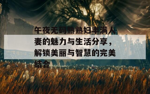 午夜无码熟熟妇丰满人妻的魅力与生活分享，解锁美丽与智慧的完美结合