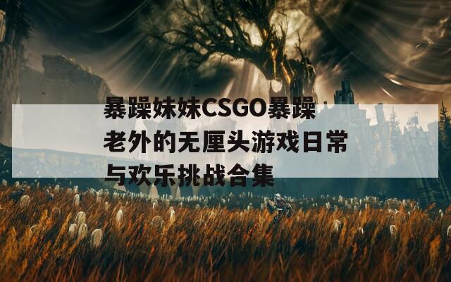 暴躁妹妹CSGO暴躁老外的无厘头游戏日常与欢乐挑战合集