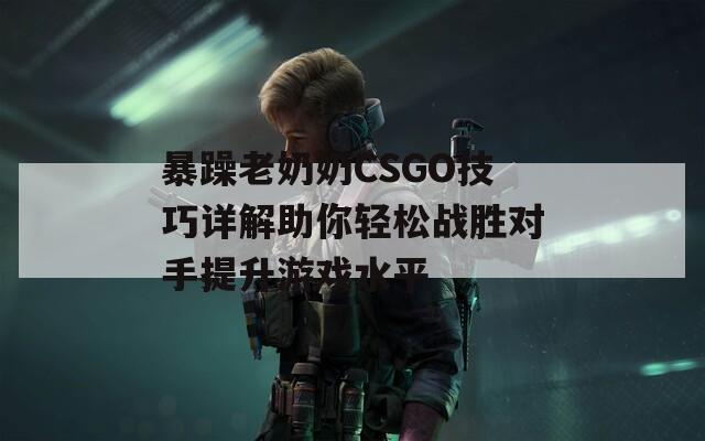 暴躁老奶奶CSGO技巧详解助你轻松战胜对手提升游戏水平