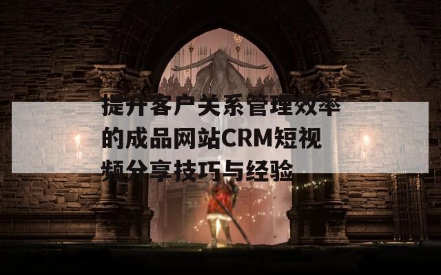 提升客户关系管理效率的成品网站CRM短视频分享技巧与经验