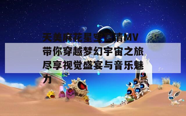 天美麻花星空高清MV带你穿越梦幻宇宙之旅尽享视觉盛宴与音乐魅力