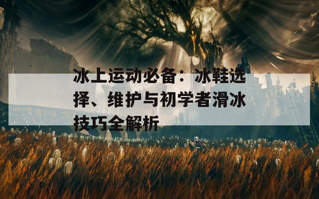 冰上运动必备：冰鞋选择、维护与初学者滑冰技巧全解析