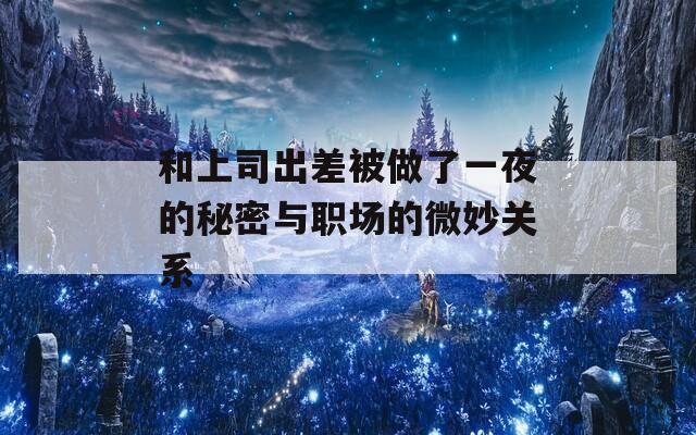 和上司出差被做了一夜的秘密与职场的微妙关系