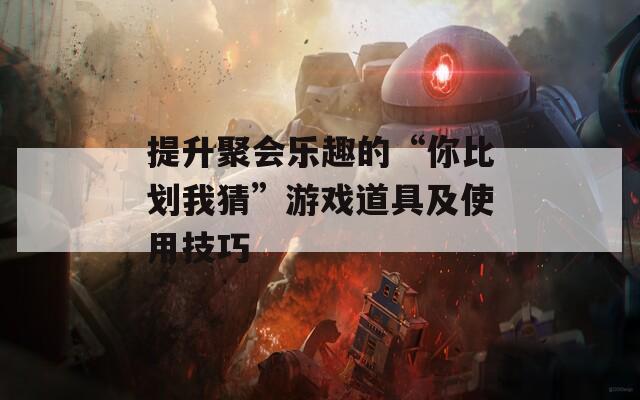 提升聚会乐趣的“你比划我猜”游戏道具及使用技巧