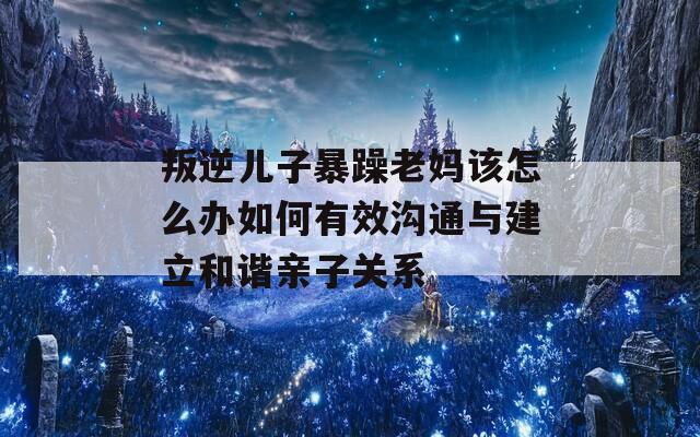 叛逆儿子暴躁老妈该怎么办如何有效沟通与建立和谐亲子关系