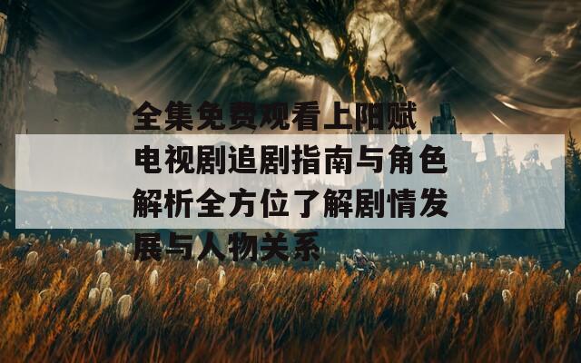 全集免费观看上阳赋 电视剧追剧指南与角色解析全方位了解剧情发展与人物关系