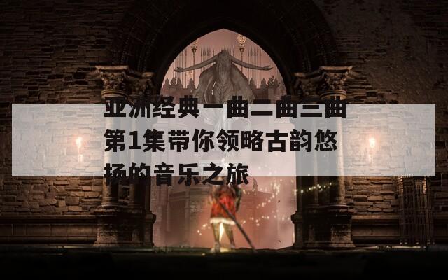 亚洲经典一曲二曲三曲第1集带你领略古韵悠扬的音乐之旅