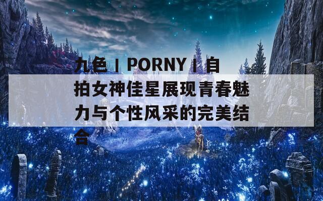 九色丨PORNY丨自拍女神佳星展现青春魅力与个性风采的完美结合