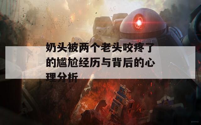 奶头被两个老头咬疼了的尴尬经历与背后的心理分析