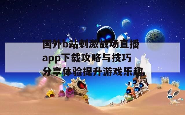 国外b站刺激战场直播app下载攻略与技巧分享体验提升游戏乐趣