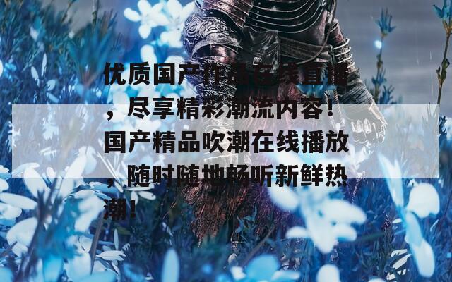 优质国产作品在线直播，尽享精彩潮流内容！国产精品吹潮在线播放，随时随地畅听新鲜热潮！