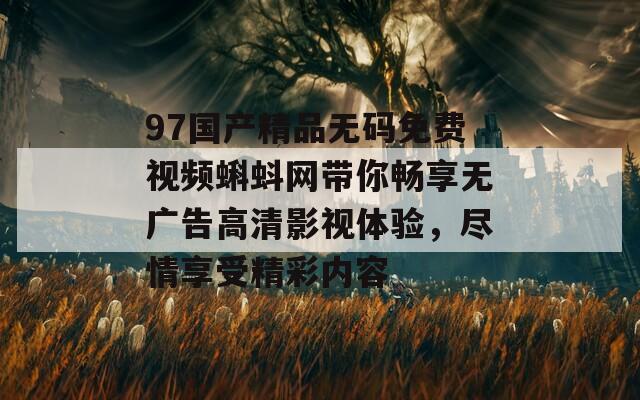 97国产精品无码免费视频蝌蚪网带你畅享无广告高清影视体验，尽情享受精彩内容