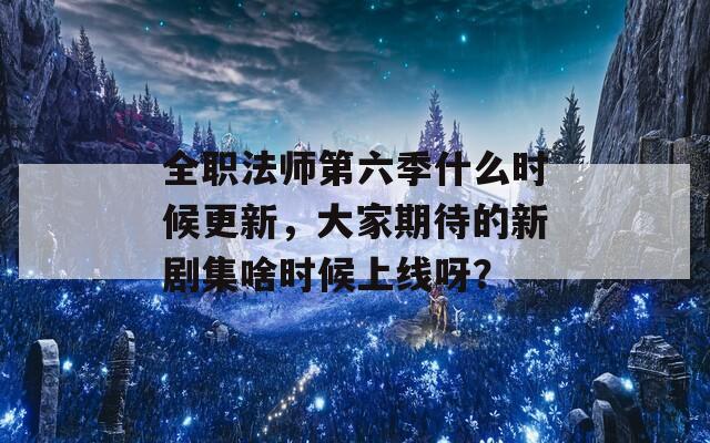 全职法师第六季什么时候更新，大家期待的新剧集啥时候上线呀？