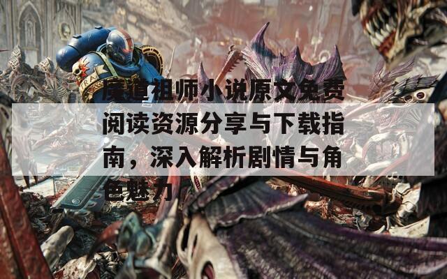 魔道祖师小说原文免费阅读资源分享与下载指南，深入解析剧情与角色魅力