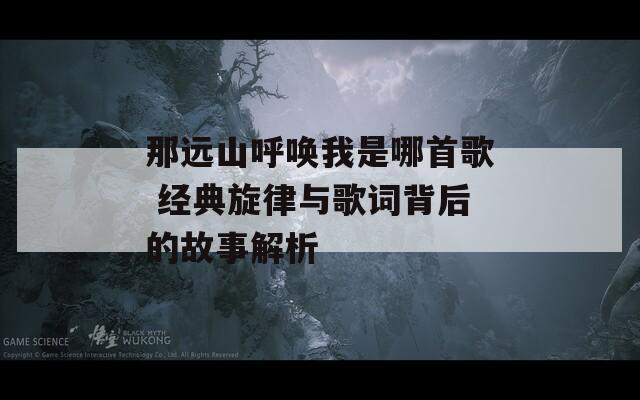 那远山呼唤我是哪首歌 经典旋律与歌词背后的故事解析