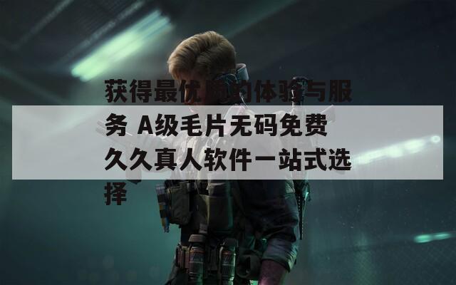 获得最优质的体验与服务 A级毛片无码免费久久真人软件一站式选择