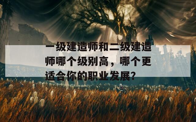 一级建造师和二级建造师哪个级别高，哪个更适合你的职业发展？