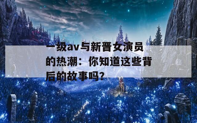 一级av与新晋女演员的热潮：你知道这些背后的故事吗？