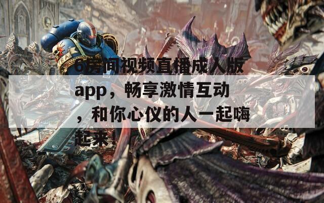 6房间视频直播成人版app，畅享激情互动，和你心仪的人一起嗨起来！