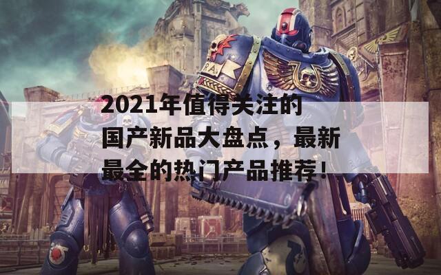 2021年值得关注的国产新品大盘点，最新最全的热门产品推荐！