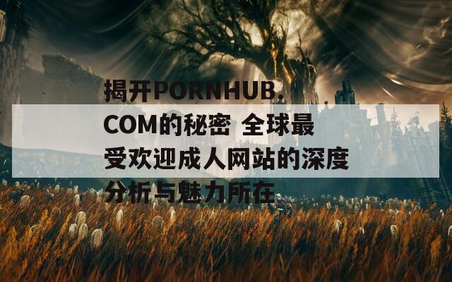 揭开PORNHUB.COM的秘密 全球最受欢迎成人网站的深度分析与魅力所在