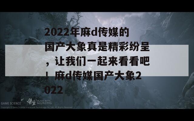 2022年麻d传媒的国产大象真是精彩纷呈，让我们一起来看看吧！麻d传媒国产大象2022