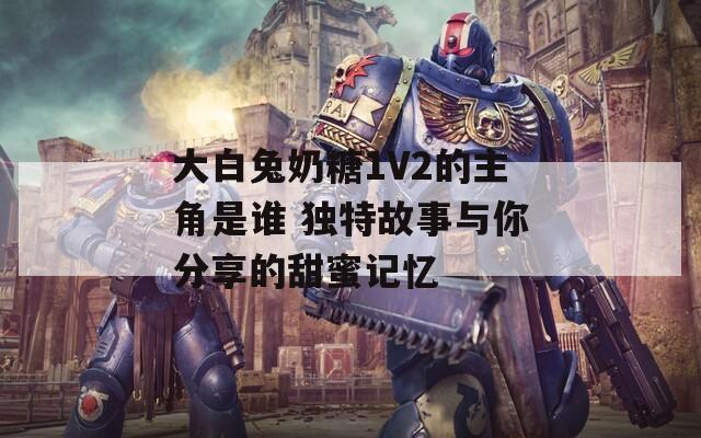 大白兔奶糖1V2的主角是谁 独特故事与你分享的甜蜜记忆