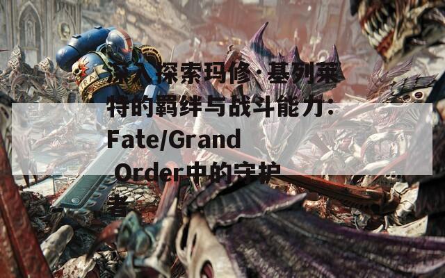 深入探索玛修·基列莱特的羁绊与战斗能力：Fate/Grand Order中的守护者