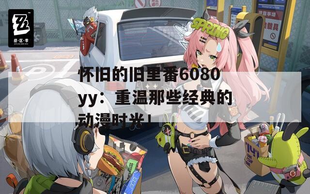 怀旧的旧里番6080yy：重温那些经典的动漫时光！