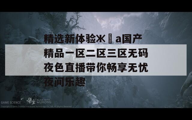 精选新体验жәа国产精品一区二区三区无码夜色直播带你畅享无忧夜间乐趣