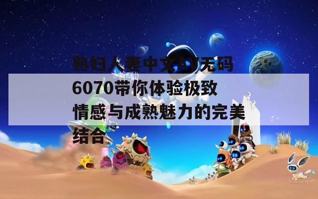 熟妇人妻中文AV无码6070带你体验极致情感与成熟魅力的完美结合