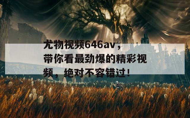 尤物视频646av，带你看最劲爆的精彩视频，绝对不容错过！