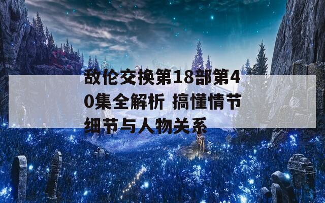 敌伦交换第18部第40集全解析 搞懂情节细节与人物关系