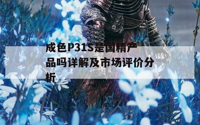 成色P31S是国精产品吗详解及市场评价分析