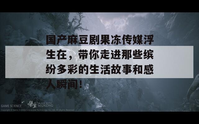 国产麻豆剧果冻传媒浮生在，带你走进那些缤纷多彩的生活故事和感人瞬间！