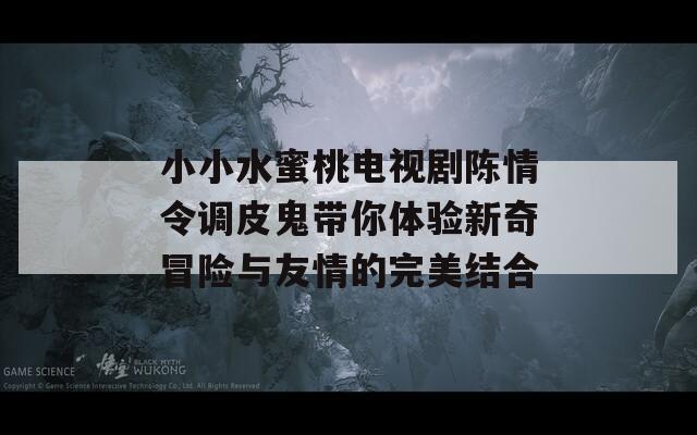 小小水蜜桃电视剧陈情令调皮鬼带你体验新奇冒险与友情的完美结合