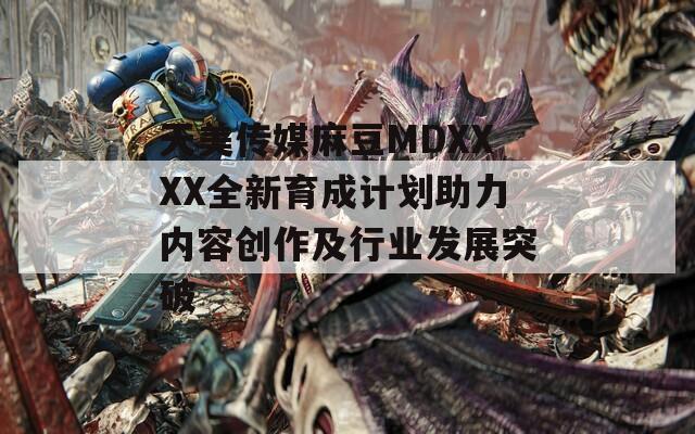 天美传媒麻豆MDXXXX全新育成计划助力内容创作及行业发展突破