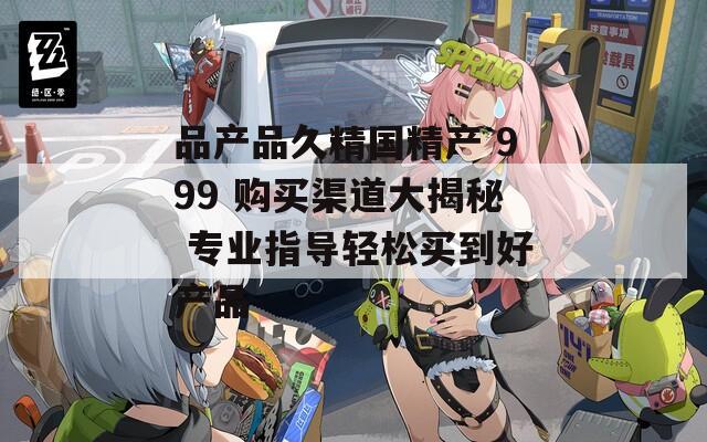 品产品久精国精产 999 购买渠道大揭秘 专业指导轻松买到好产品