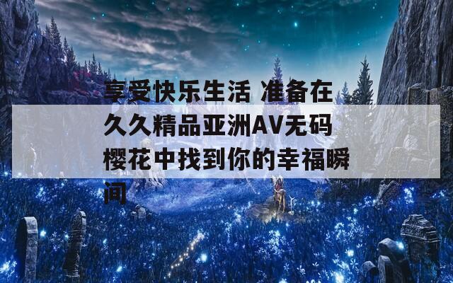 享受快乐生活 准备在久久精品亚洲AV无码樱花中找到你的幸福瞬间