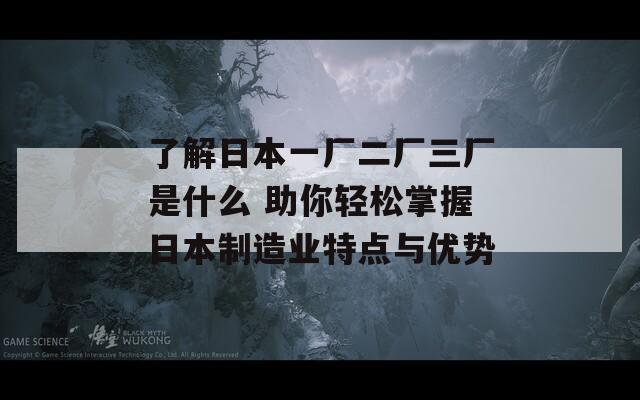 了解日本一厂二厂三厂是什么 助你轻松掌握日本制造业特点与优势