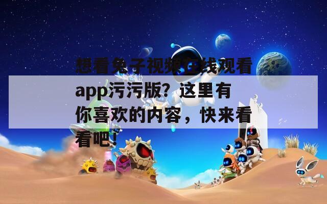 想看兔子视频在线观看app污污版？这里有你喜欢的内容，快来看看吧！