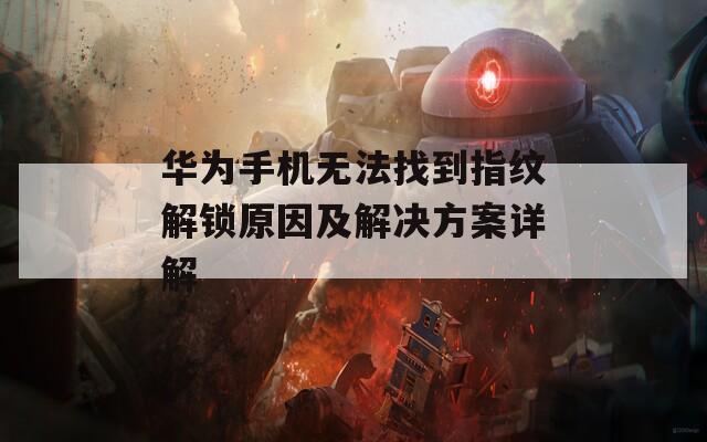 华为手机无法找到指纹解锁原因及解决方案详解