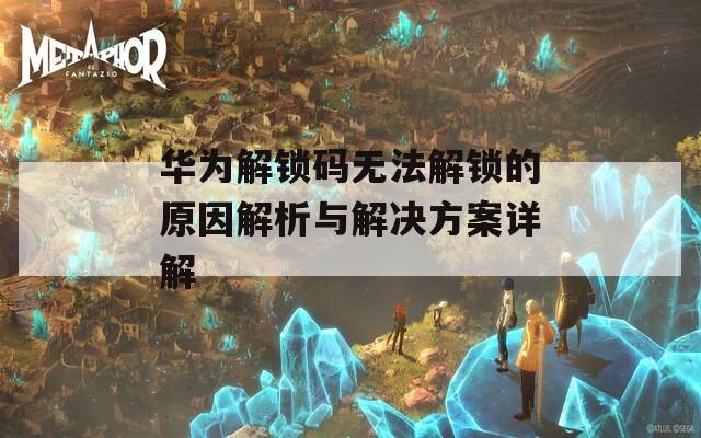 华为解锁码无法解锁的原因解析与解决方案详解