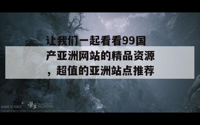 让我们一起看看99国产亚洲网站的精品资源，超值的亚洲站点推荐！