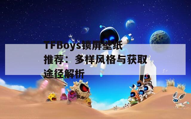 TFBoys锁屏壁纸推荐：多样风格与获取途径解析