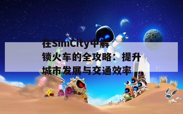 在SimCity中解锁火车的全攻略：提升城市发展与交通效率