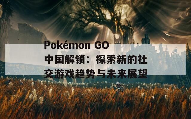 Pokémon GO中国解锁：探索新的社交游戏趋势与未来展望