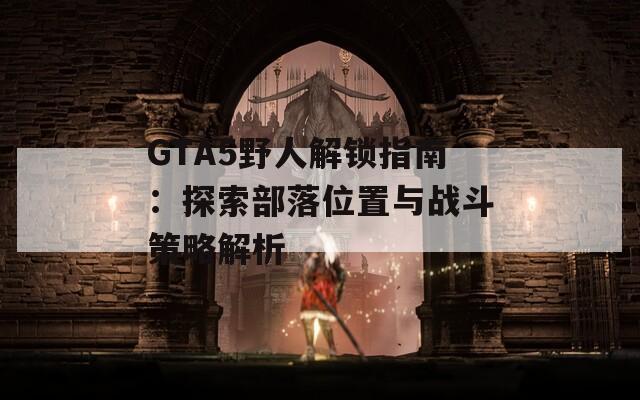 GTA5野人解锁指南：探索部落位置与战斗策略解析