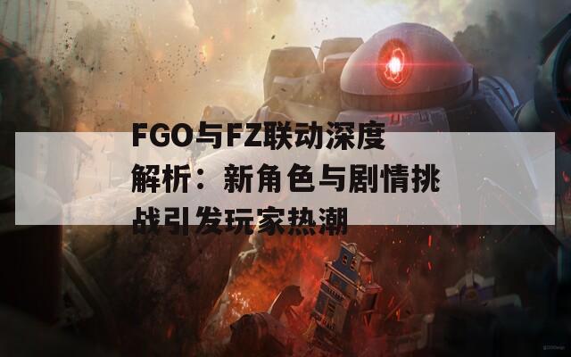 FGO与FZ联动深度解析：新角色与剧情挑战引发玩家热潮